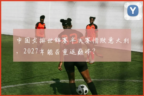 中国女排世锦赛半决赛惜败意大利，2027年能否重返巅峰？