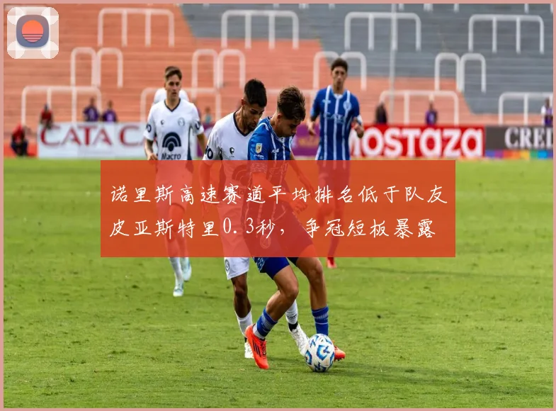 诺里斯高速赛道平均排名低于队友皮亚斯特里0.3秒,争冠短板暴露