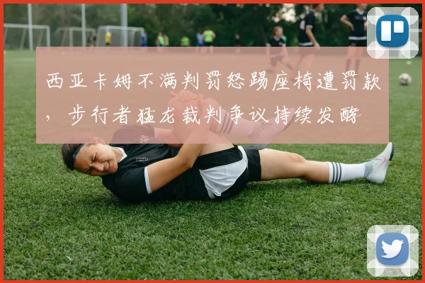 西亚卡姆不满判罚怒踢座椅遭罚款,步行者猛龙裁判争议持续发酵