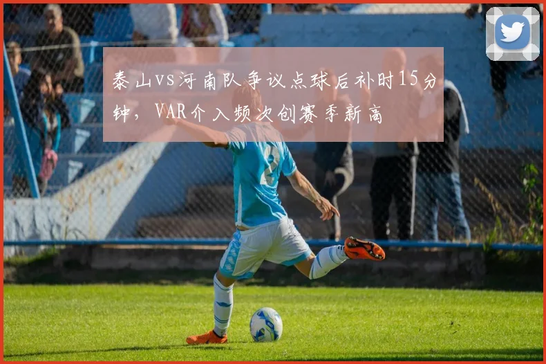 泰山vs河南队争议点球后补时15分钟,VAR介入频次创赛季新高