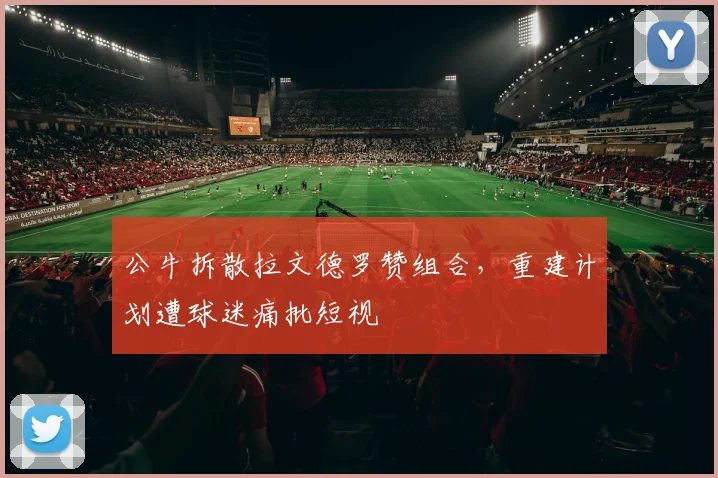 公牛拆散拉文德罗赞组合,重建计划遭球迷痛批短视